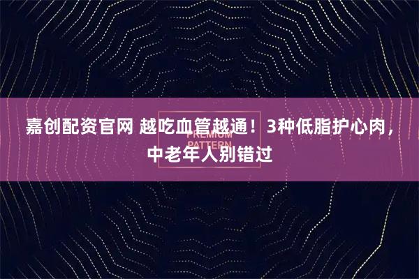 嘉创配资官网 越吃血管越通！3种低脂护心肉，中老年人别错过