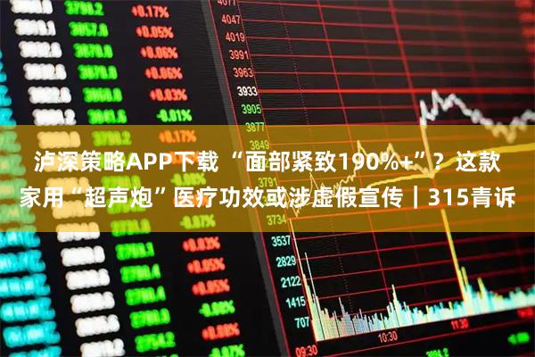 泸深策略APP下载 “面部紧致190%+”？这款家用“超声炮”医疗功效或涉虚假宣传｜315青诉