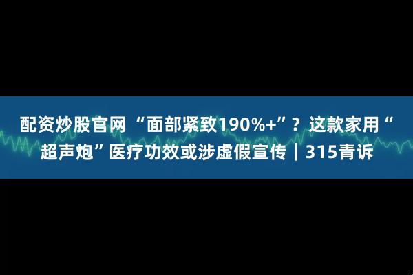 配资炒股官网 “面部紧致190%+”？这款家用“超声炮”医疗功效或涉虚假宣传｜315青诉