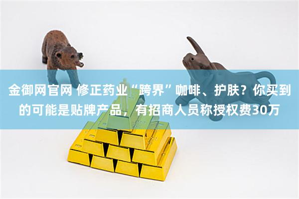 金御网官网 修正药业“跨界”咖啡、护肤？你买到的可能是贴牌产品，有招商人员称授权费30万