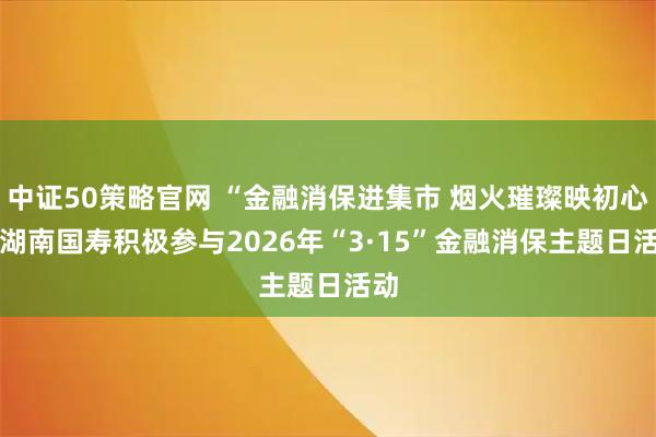 中证50策略官网 “金融消保进集市 烟火璀璨映初心” 湖南国寿积极参与2026年“3·15”金融消保主题日活动