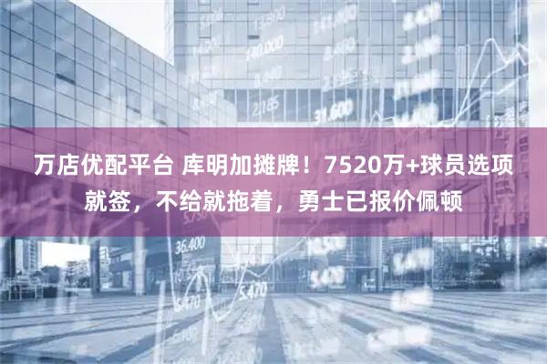 万店优配平台 库明加摊牌！7520万+球员选项就签，不给就拖着，勇士已报价佩顿