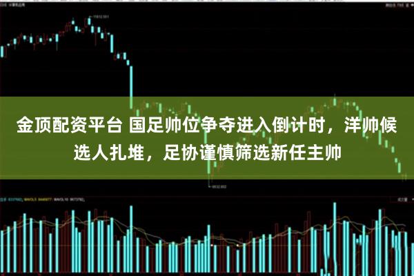金顶配资平台 国足帅位争夺进入倒计时，洋帅候选人扎堆，足协谨慎筛选新任主帅