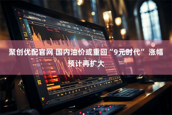 聚创优配官网 国内油价或重回“9元时代” 涨幅预计再扩大