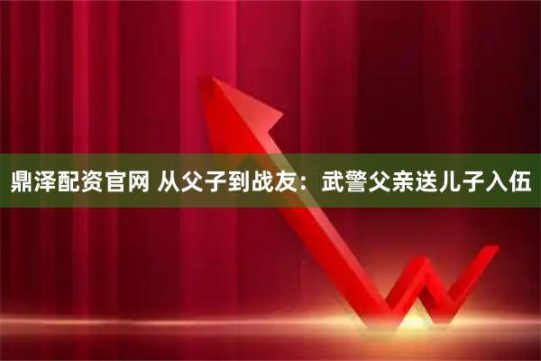 鼎泽配资官网 从父子到战友：武警父亲送儿子入伍