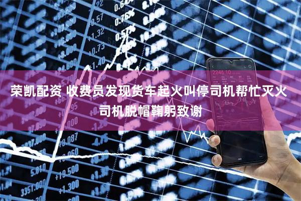 荣凯配资 收费员发现货车起火叫停司机帮忙灭火 司机脱帽鞠躬致谢