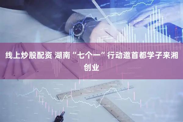 线上炒股配资 湖南“七个一”行动邀首都学子来湘创业