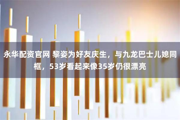 永华配资官网 黎姿为好友庆生，与九龙巴士儿媳同框，53岁看起来像35岁仍很漂亮