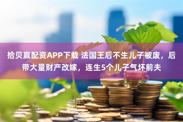 拾贝赢配资APP下载 法国王后不生儿子被废，后带大量财产改嫁，连生5个儿子气坏前夫