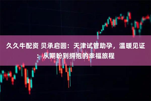 久久牛配资 贝承启圆：天津试管助孕，温暖见证：从期盼到拥抱的幸福旅程