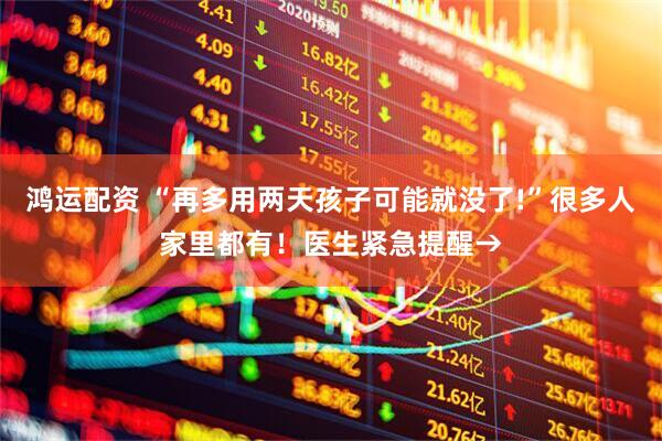 鸿运配资 “再多用两天孩子可能就没了!”很多人家里都有！医生紧急提醒→