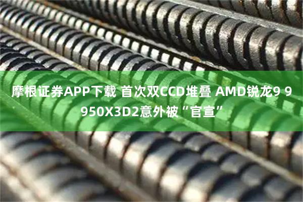 摩根证券APP下载 首次双CCD堆叠 AMD锐龙9 9950X3D2意外被“官宣”