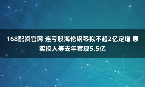 168配资官网 连亏股海伦钢琴拟不超2亿定增 原实控人等去年套现5.5亿