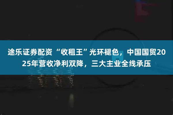 途乐证券配资 “收租王”光环褪色，中国国贸2025年营收净利双降，三大主业全线承压