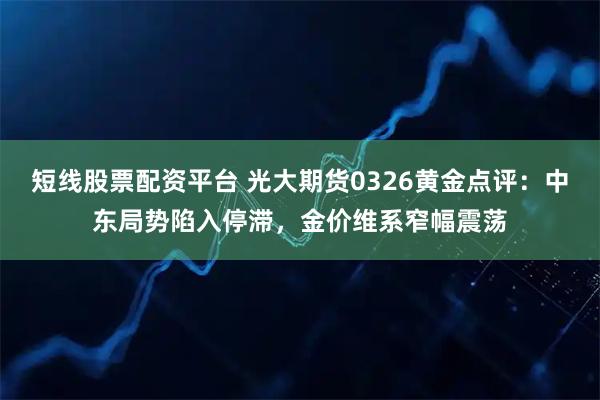 短线股票配资平台 光大期货0326黄金点评：中东局势陷入停滞，金价维系窄幅震荡