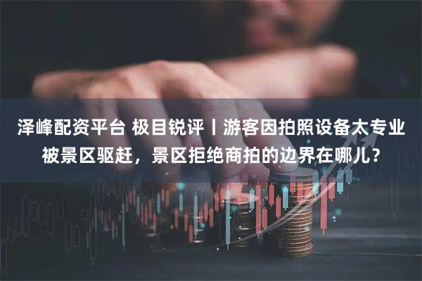 泽峰配资平台 极目锐评丨游客因拍照设备太专业被景区驱赶，景区拒绝商拍的边界在哪儿？