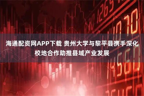 海通配资网APP下载 贵州大学与黎平县携手深化校地合作助推县域产业发展