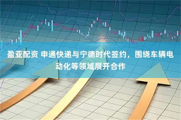 盈亚配资 申通快递与宁德时代签约，围绕车辆电动化等领域展开合作