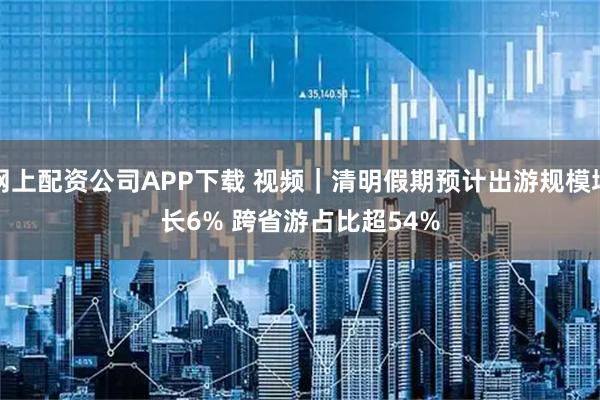 网上配资公司APP下载 视频｜清明假期预计出游规模增长6% 跨省游占比超54%