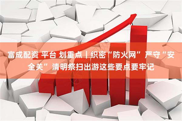 富成配资 平台 划重点｜织密“防火网” 严守“安全关” 清明祭扫出游这些要点要牢记