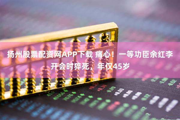 扬州股票配资网APP下载 痛心！一等功臣余红李开会时猝死，年仅45岁