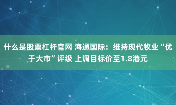 什么是股票杠杆官网 海通国际：维持现代牧业“优于大市”评级 上调目标价至1.8港元