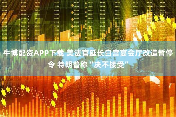 牛博配资APP下载 美法官延长白宫宴会厅改造暂停令 特朗普称“决不接受”