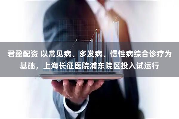 君盈配资 以常见病、多发病、慢性病综合诊疗为基础，上海长征医院浦东院区投入试运行