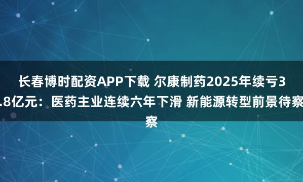 长春博时配资APP下载 尔康制药2025年续亏3.8亿元：医药主业连续六年下滑 新能源转型前景待察