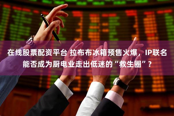 在线股票配资平台 拉布布冰箱预售火爆，IP联名能否成为厨电业走出低迷的“救生圈”？