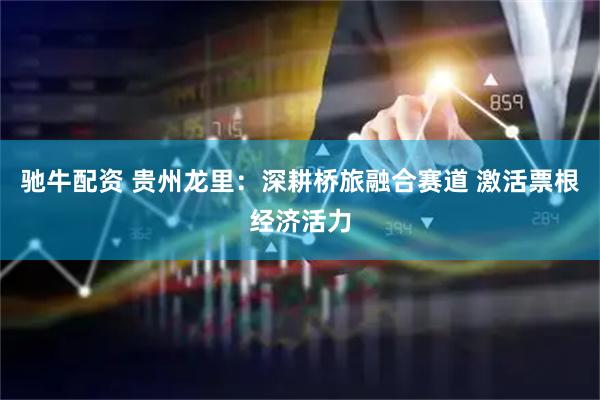 驰牛配资 贵州龙里：深耕桥旅融合赛道 激活票根经济活力