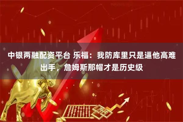 中银两融配资平台 乐福:我防库里只是逼他高难出手,詹姆斯那帽才是历史级