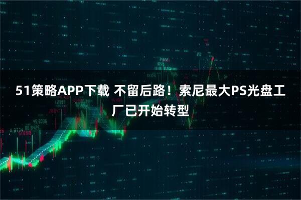 51策略APP下载 不留后路！索尼最大PS光盘工厂已开始转型