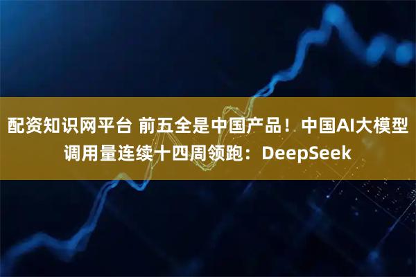 配资知识网平台 前五全是中国产品！中国AI大模型调用量连续十四周领跑：DeepSeek