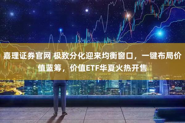 嘉理证券官网 极致分化迎来均衡窗口，一键布局价值蓝筹，价值ETF华夏火热开售